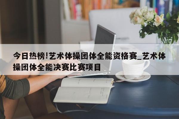 今日热榜!艺术体操团体全能资格赛_艺术体操团体全能决赛比赛项目