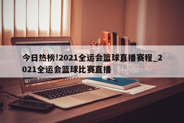 今日热榜!2021全运会篮球直播赛程_2021全运会篮球比赛直播