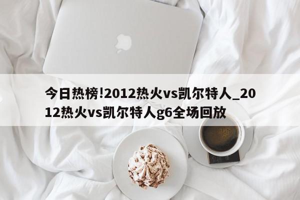 今日热榜!2012热火vs凯尔特人_2012热火vs凯尔特人g6全场回放