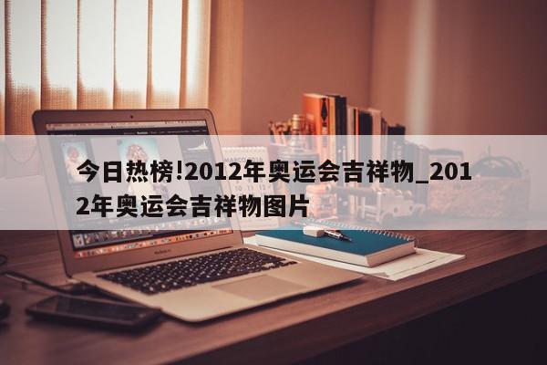 今日热榜!2012年奥运会吉祥物_2012年奥运会吉祥物图片