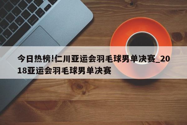 今日热榜!仁川亚运会羽毛球男单决赛_2018亚运会羽毛球男单决赛