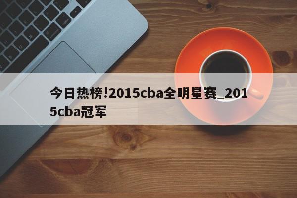 今日热榜!2015cba全明星赛_2015cba冠军