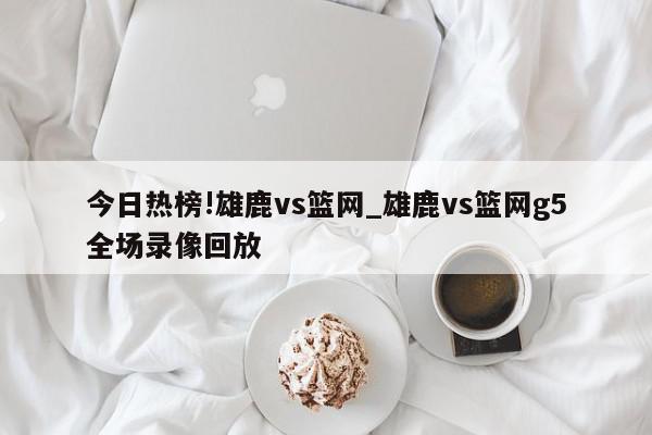 今日热榜!雄鹿vs篮网_雄鹿vs篮网g5全场录像回放