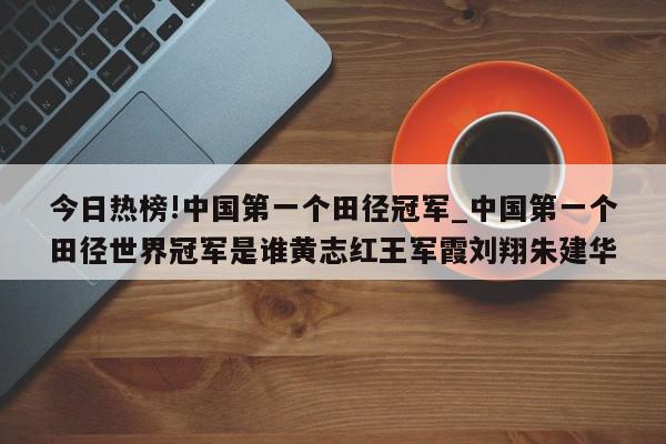 今日热榜!中国第一个田径冠军_中国第一个田径世界冠军是谁黄志红王军霞刘翔朱建华