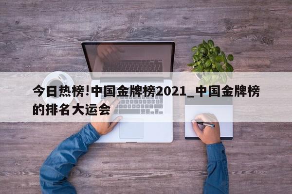 今日热榜!中国金牌榜2021_中国金牌榜的排名大运会