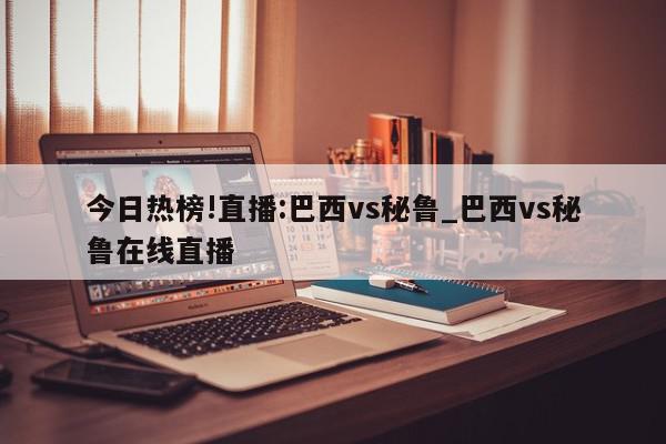 今日热榜!直播:巴西vs秘鲁_巴西vs秘鲁在线直播