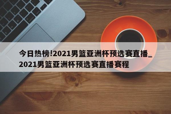 今日热榜!2021男篮亚洲杯预选赛直播_2021男篮亚洲杯预选赛直播赛程