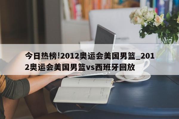 今日热榜!2012奥运会美国男篮_2012奥运会美国男篮vs西班牙回放