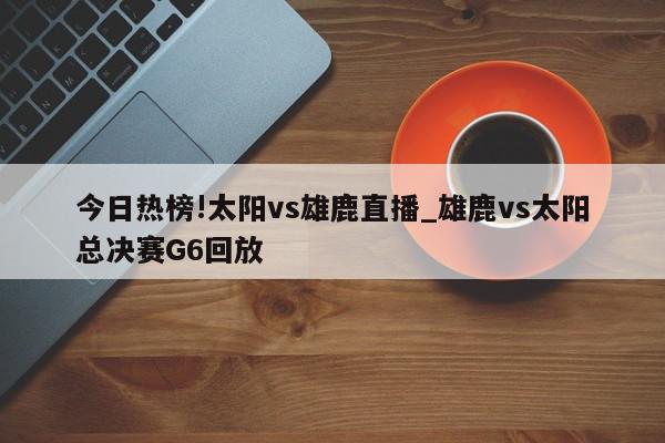 今日热榜!太阳vs雄鹿直播_雄鹿vs太阳总决赛G6回放