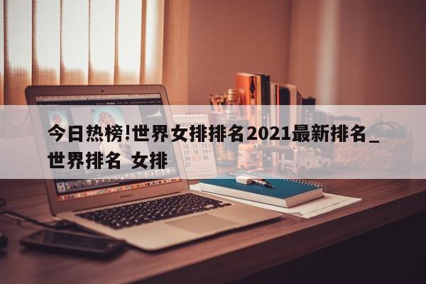 今日热榜!世界女排排名2021最新排名_世界排名 女排