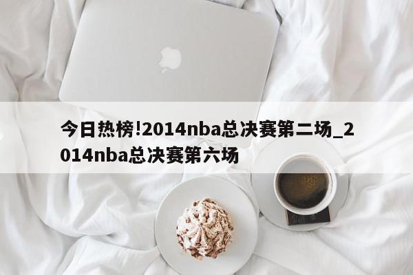 今日热榜!2014nba总决赛第二场_2014nba总决赛第六场