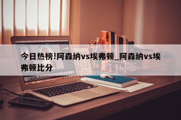 今日热榜!阿森纳vs埃弗顿_阿森纳vs埃弗顿比分