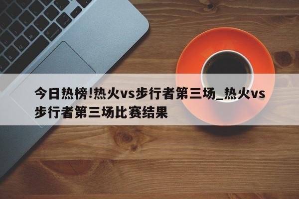 今日热榜!热火vs步行者第三场_热火vs步行者第三场比赛结果