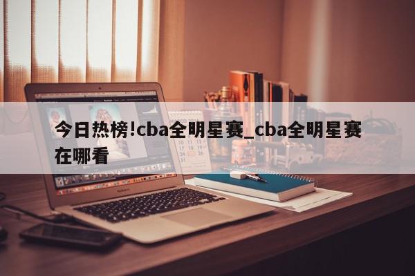 今日热榜!cba全明星赛_cba全明星赛在哪看