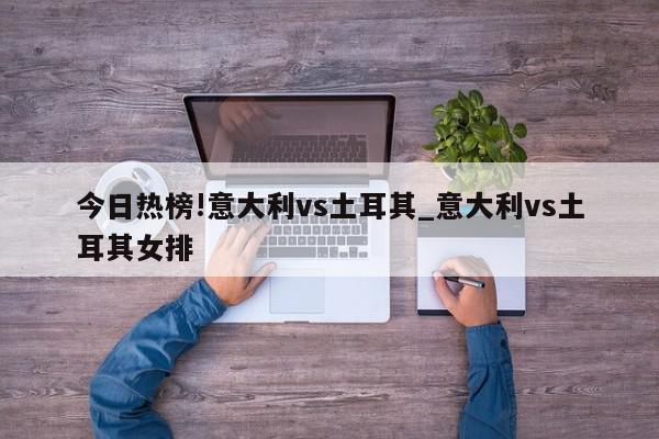 今日热榜!意大利vs土耳其_意大利vs土耳其女排