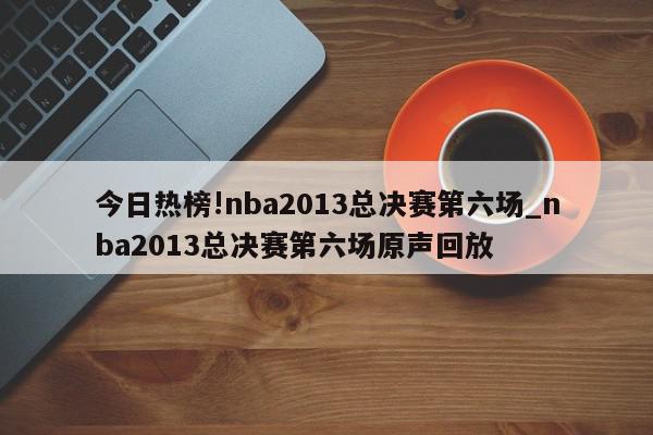 今日热榜!nba2013总决赛第六场_nba2013总决赛第六场原声回放