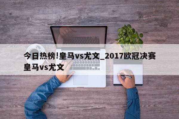 今日热榜!皇马vs尤文_2017欧冠决赛皇马vs尤文