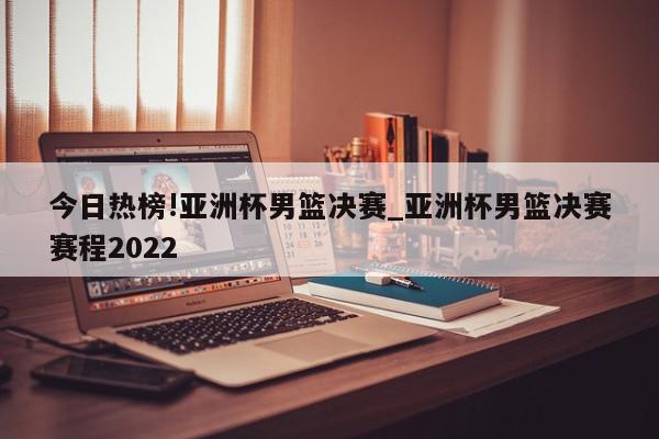 今日热榜!亚洲杯男篮决赛_亚洲杯男篮决赛赛程2022