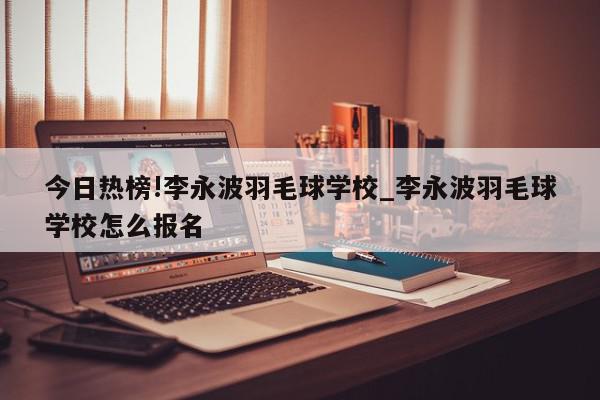 今日热榜!李永波羽毛球学校_李永波羽毛球学校怎么报名