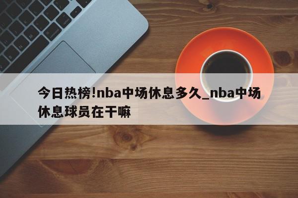 今日热榜!nba中场休息多久_nba中场休息球员在干嘛