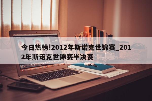 今日热榜!2012年斯诺克世锦赛_2012年斯诺克世锦赛半决赛