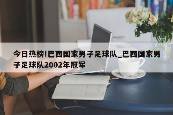 今日热榜!巴西国家男子足球队_巴西国家男子足球队2002年冠军