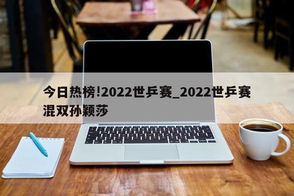 今日热榜!2022世乒赛_2022世乒赛混双孙颖莎