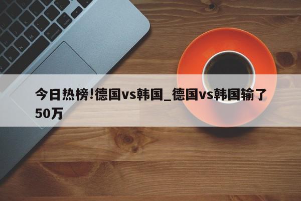 今日热榜!德国vs韩国_德国vs韩国输了50万