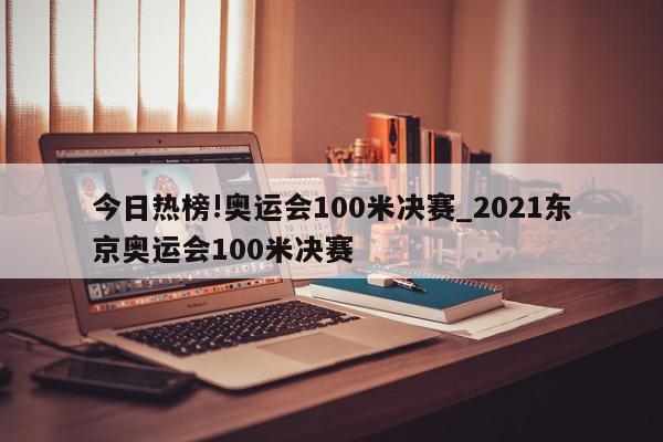 今日热榜!奥运会100米决赛_2021东京奥运会100米决赛