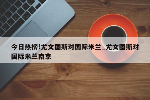 今日热榜!尤文图斯对国际米兰_尤文图斯对国际米兰南京