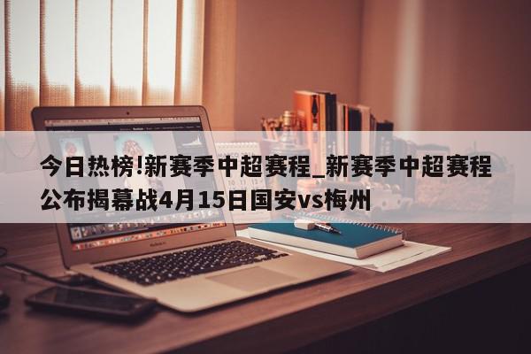 今日热榜!新赛季中超赛程_新赛季中超赛程公布揭幕战4月15日国安vs梅州