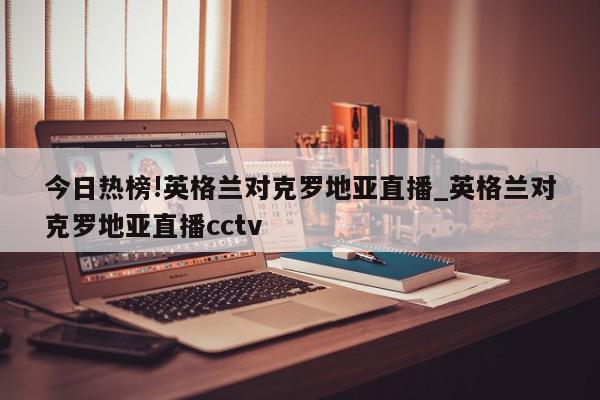 今日热榜!英格兰对克罗地亚直播_英格兰对克罗地亚直播cctv