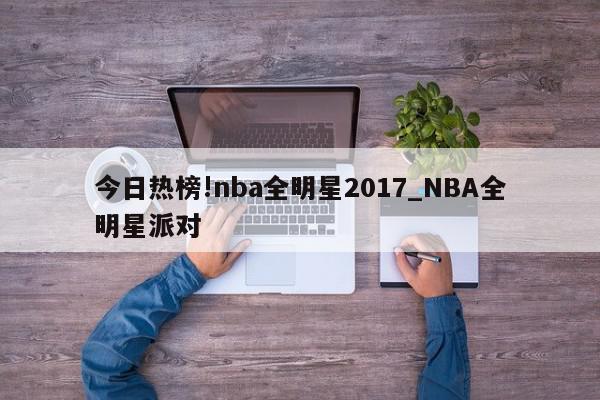 今日热榜!nba全明星2017_NBA全明星派对