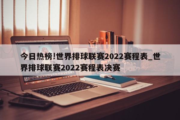 今日热榜!世界排球联赛2022赛程表_世界排球联赛2022赛程表决赛