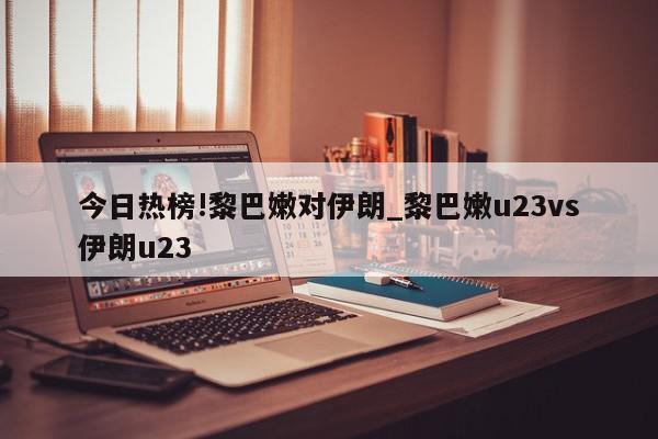 今日热榜!黎巴嫩对伊朗_黎巴嫩u23vs伊朗u23