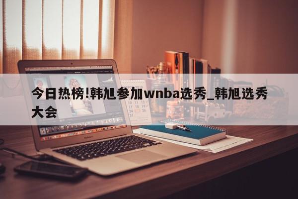 今日热榜!韩旭参加wnba选秀_韩旭选秀大会