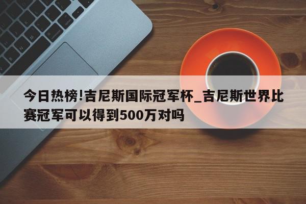 今日热榜!吉尼斯国际冠军杯_吉尼斯世界比赛冠军可以得到500万对吗