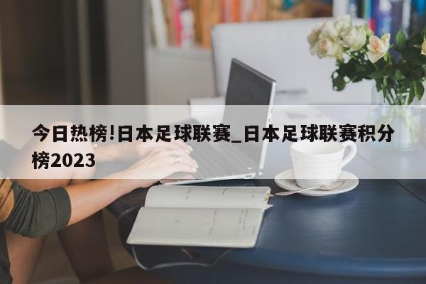 今日热榜!日本足球联赛_日本足球联赛积分榜2023