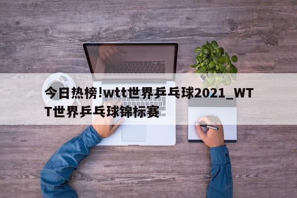 今日热榜!wtt世界乒乓球2021_WTT世界乒乓球锦标赛