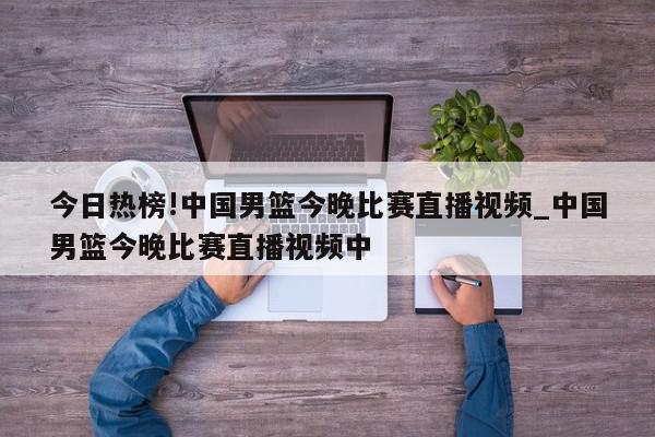 今日热榜!中国男篮今晚比赛直播视频_中国男篮今晚比赛直播视频中