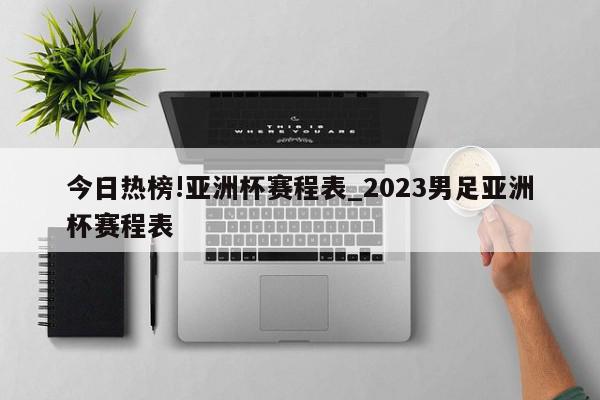 今日热榜!亚洲杯赛程表_2023男足亚洲杯赛程表