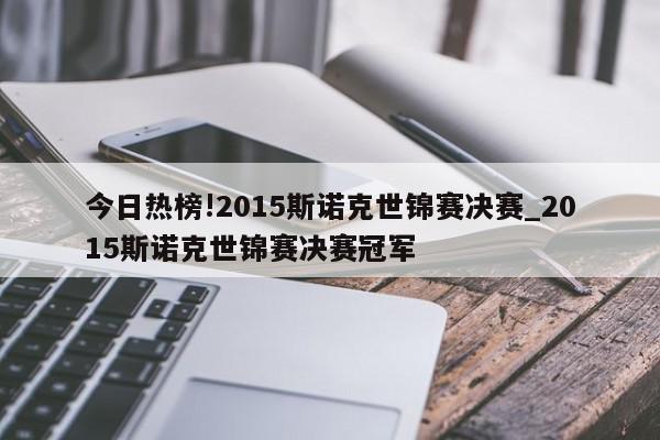 今日热榜!2015斯诺克世锦赛决赛_2015斯诺克世锦赛决赛冠军