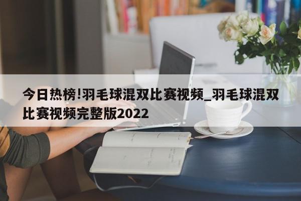 今日热榜!羽毛球混双比赛视频_羽毛球混双比赛视频完整版2022