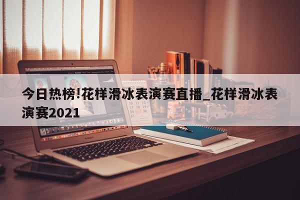 今日热榜!花样滑冰表演赛直播_花样滑冰表演赛2021