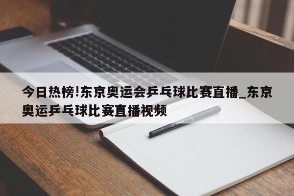 今日热榜!东京奥运会乒乓球比赛直播_东京奥运乒乓球比赛直播视频