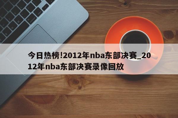 今日热榜!2012年nba东部决赛_2012年nba东部决赛录像回放