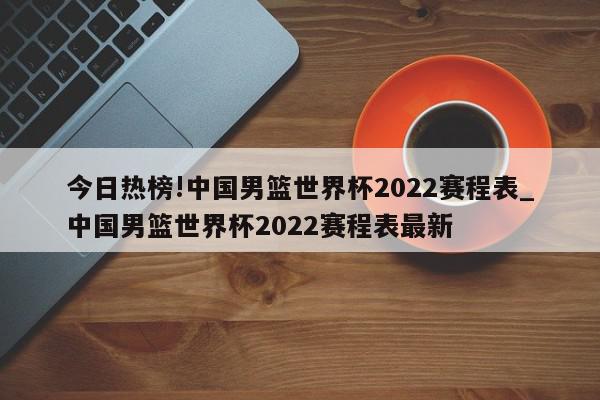 今日热榜!中国男篮世界杯2022赛程表_中国男篮世界杯2022赛程表最新