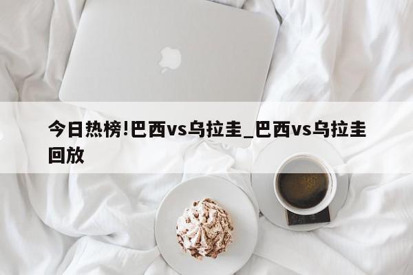 今日热榜!巴西vs乌拉圭_巴西vs乌拉圭回放