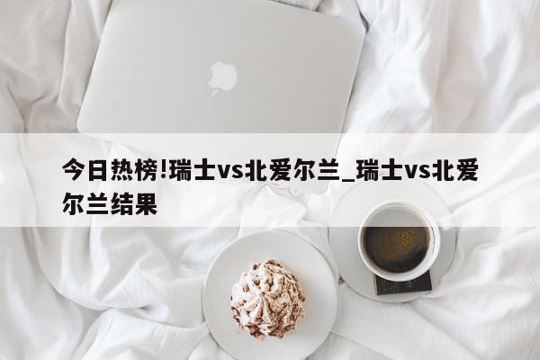 今日热榜!瑞士vs北爱尔兰_瑞士vs北爱尔兰结果