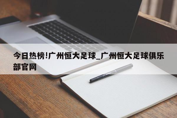 今日热榜!广州恒大足球_广州恒大足球俱乐部官网